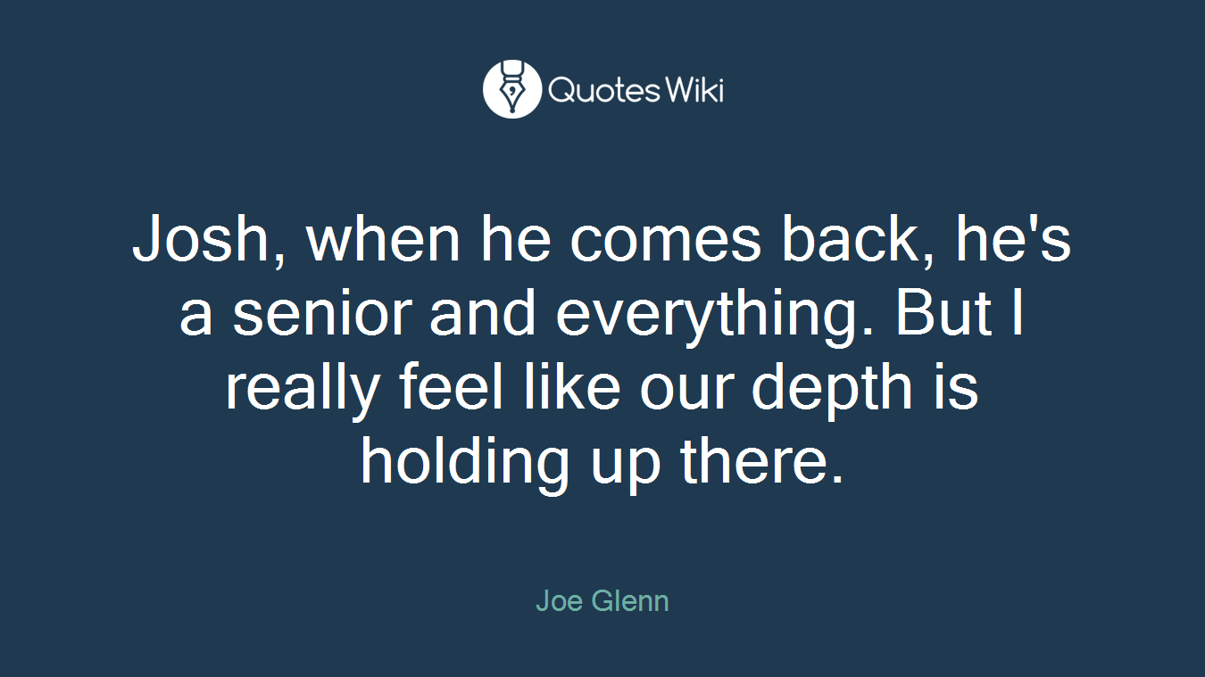 Josh, when he comes back, he's a senior and everything. But I really feel like our depth is holding up there.