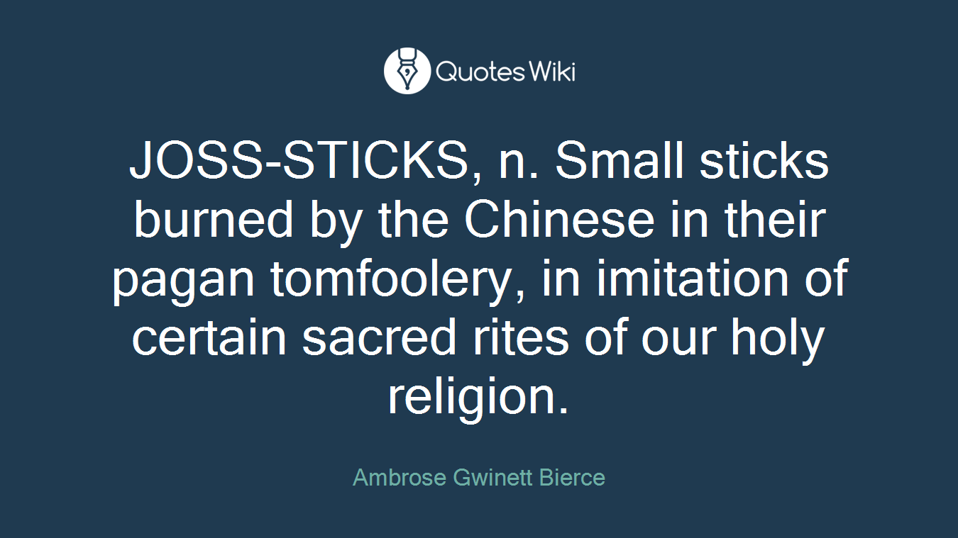 JOSS-STICKS, n. Small sticks burned by the Chinese in their pagan tomfoolery, in imitation of certain sacred rites of our holy religion.