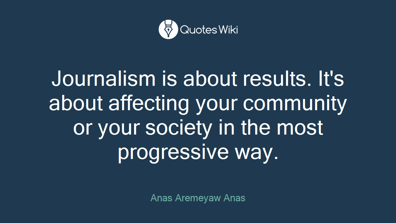 Journalism is about results. It's about affecting your community or your society in the most progressive way.
