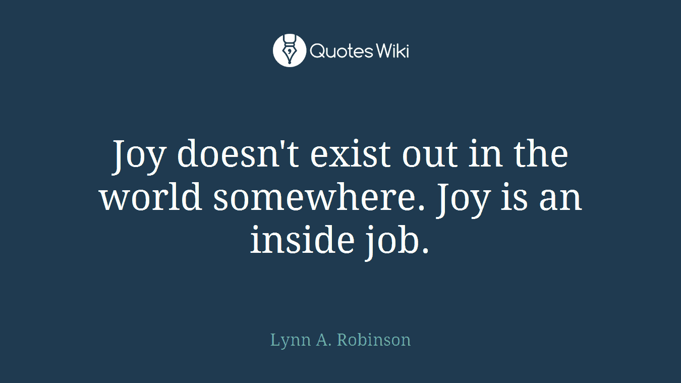 Joy doesn't exist out in the world somewhere. Joy is an inside job.