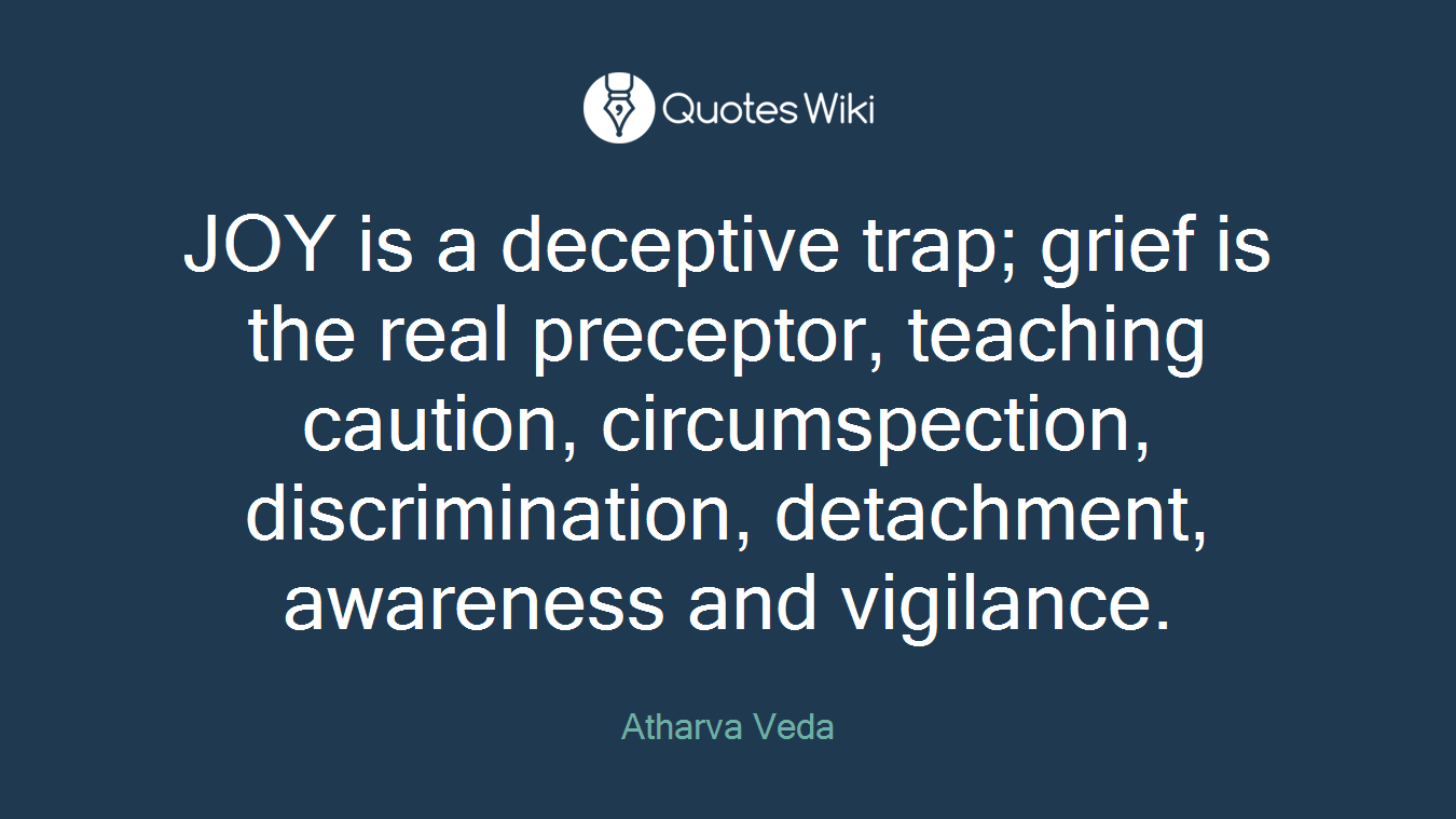 JOY is a deceptive trap; grief is the real preceptor, teaching caution, circumspection, discrimination, detachment, awareness and vigilance.
