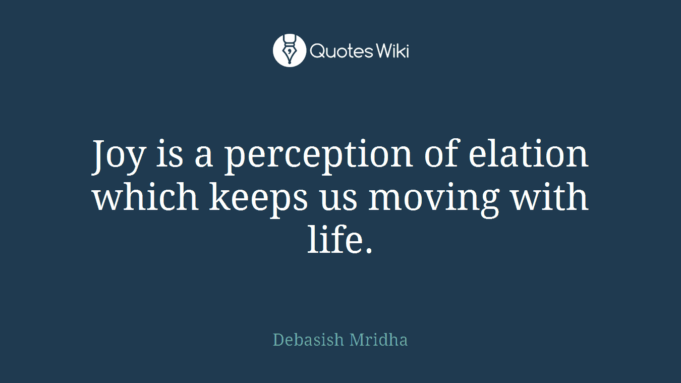 Joy is a perception of elation which keeps us moving with life.