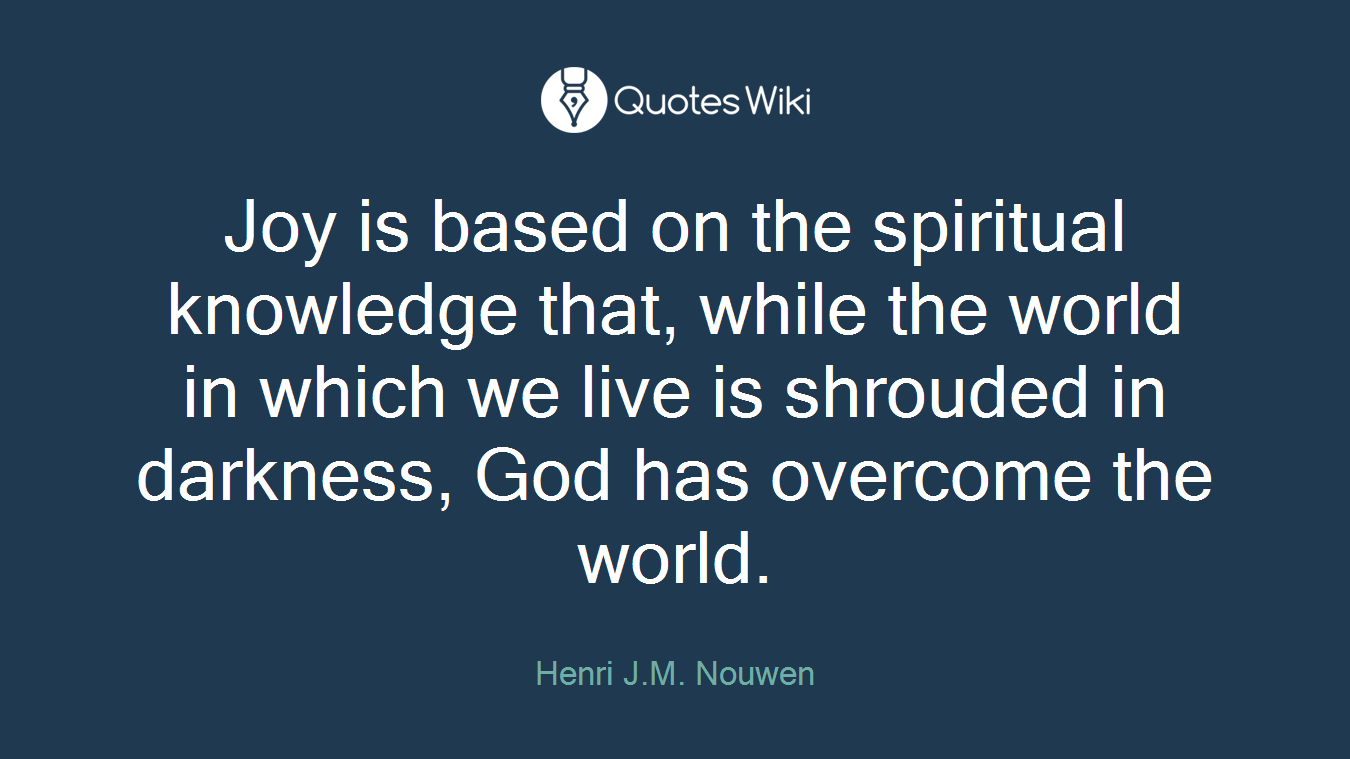Joy is based on the spiritual knowledge that, while the world in which we live is shrouded in darkness, God has overcome the world.