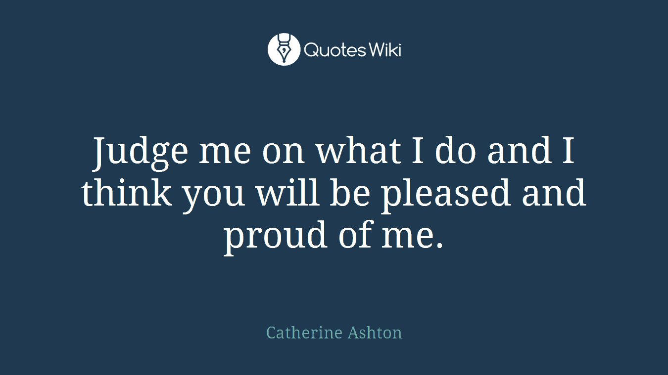 Judge me on what I do and I think you will be pleased and proud of me.