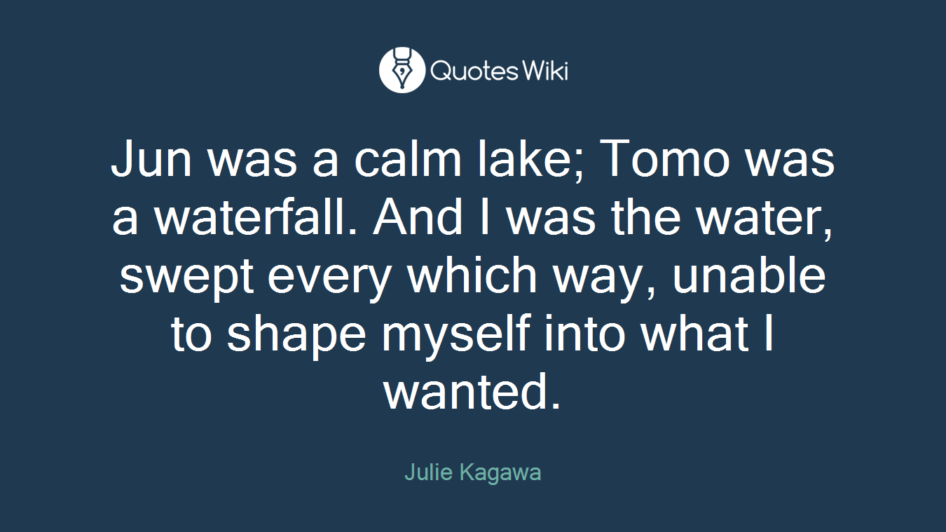 Jun was a calm lake; Tomo was a waterfall. And I was the water, swept every which way, unable to shape myself into what I wanted.