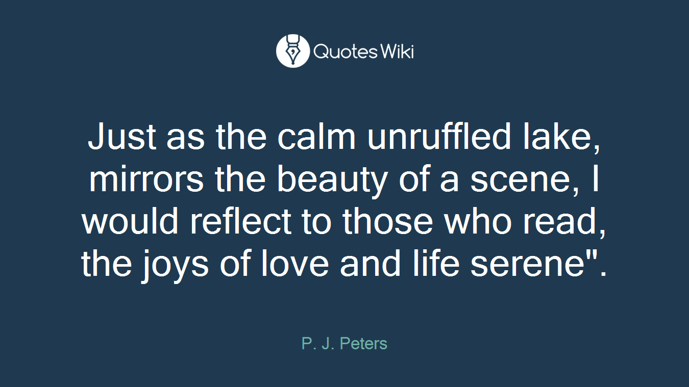 Just as the calm unruffled lake, mirrors the beauty of a scene, I would reflect to those who read, the joys of love and life serene".