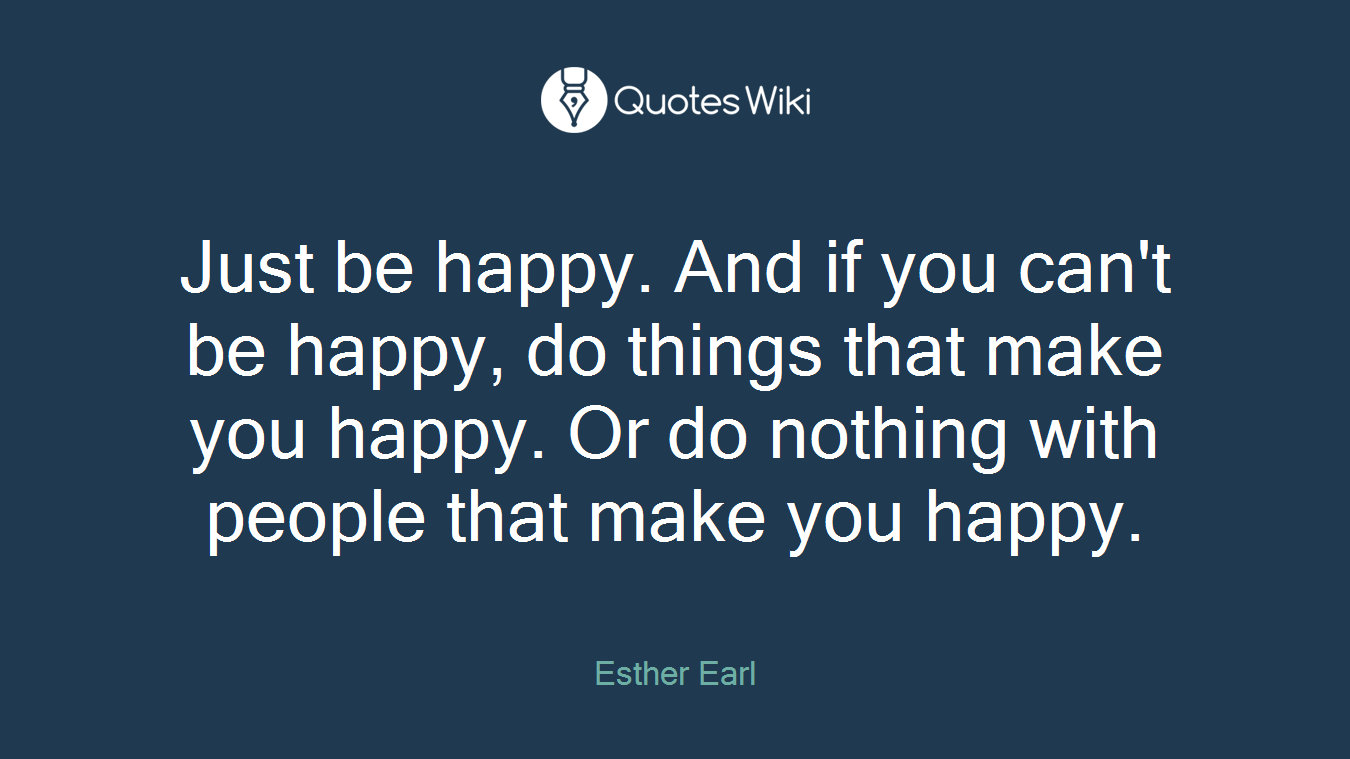 Just be happy. And if you can't be happy, do things that make you happy. Or do nothing with people that make you happy.
