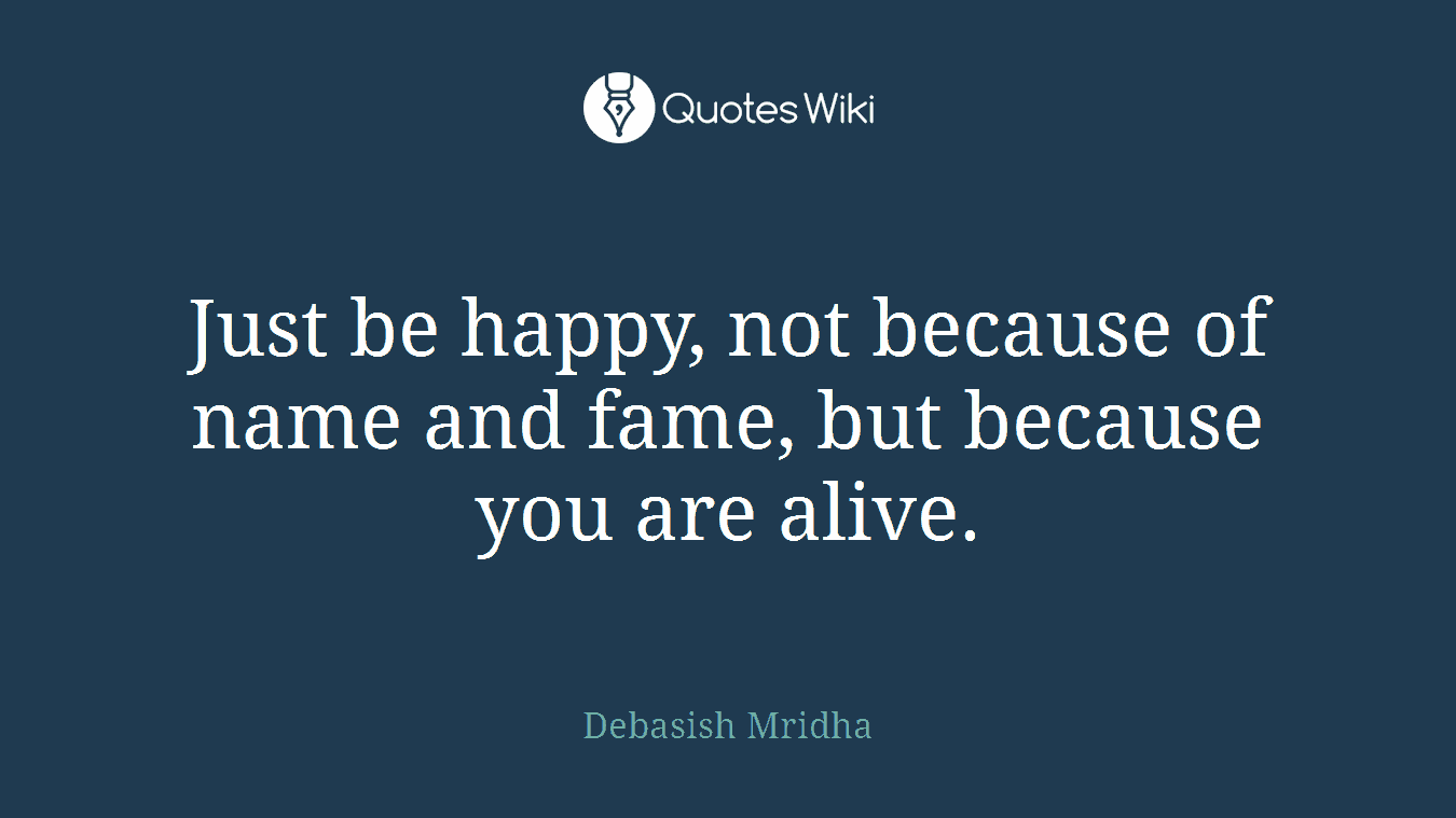 Just be happy, not because of name and fame, but because you are alive.