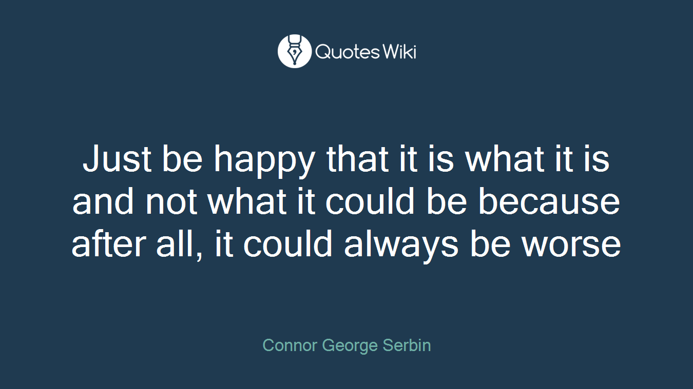 Just be happy that it is what it is and not what it could be because after all, it could always be worse