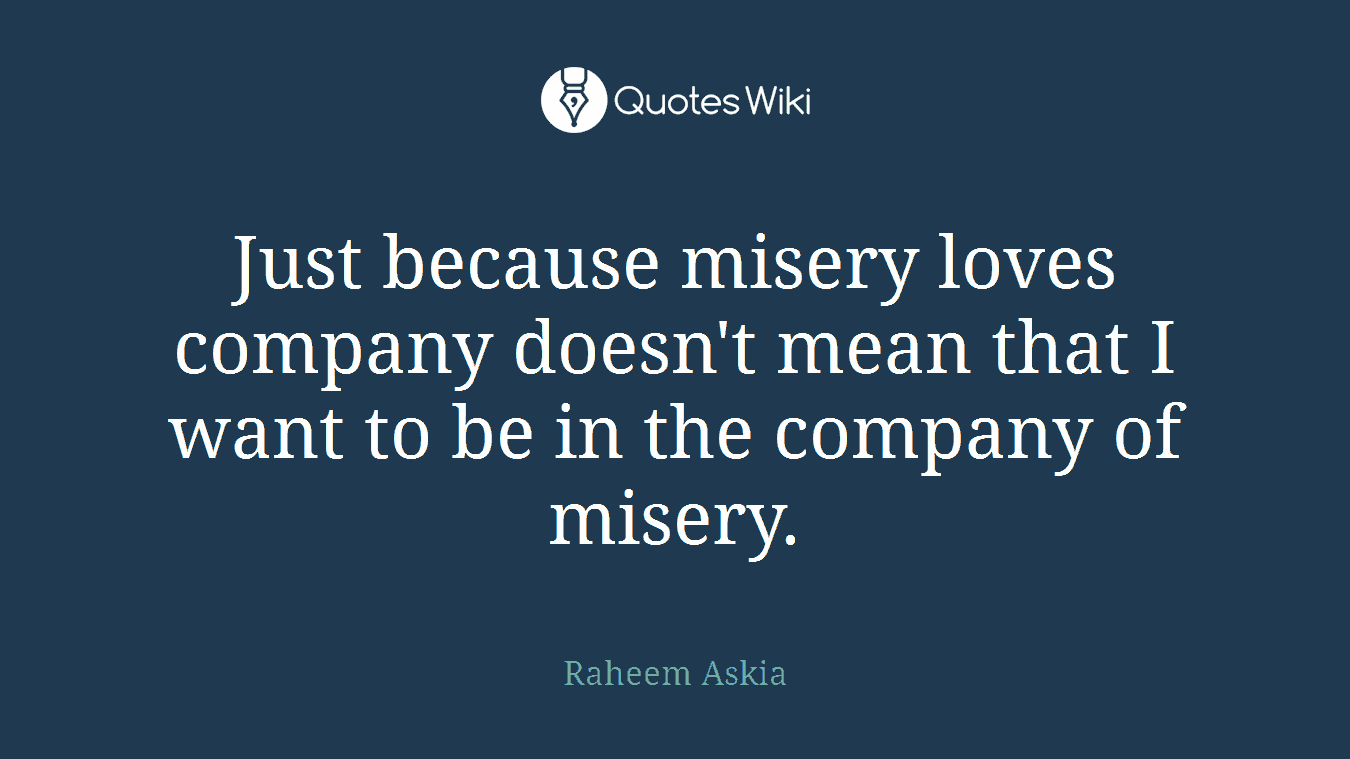 Just because misery loves company doesn't mean that I want to be in the company of misery.