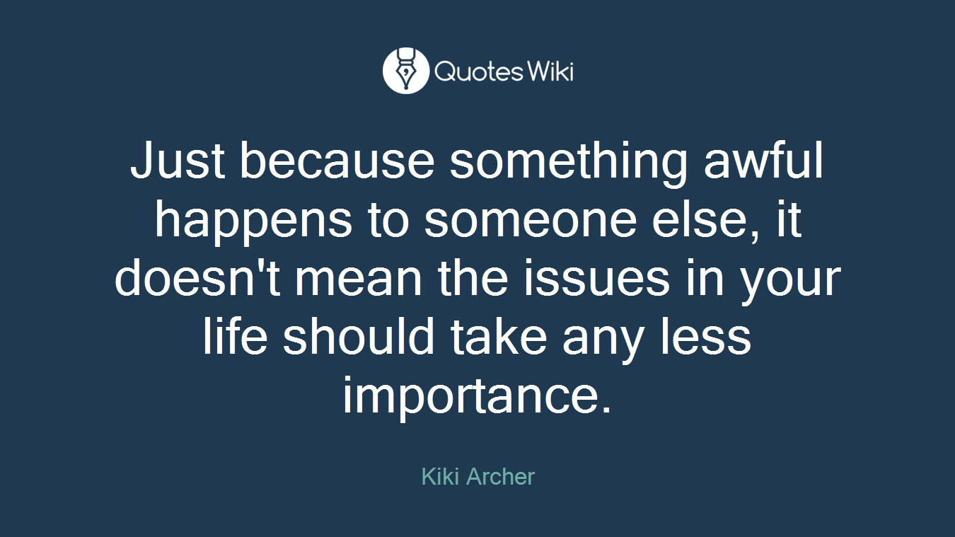 Just because something awful happens to someone else, it doesn't mean the issues in your life should take any less importance.