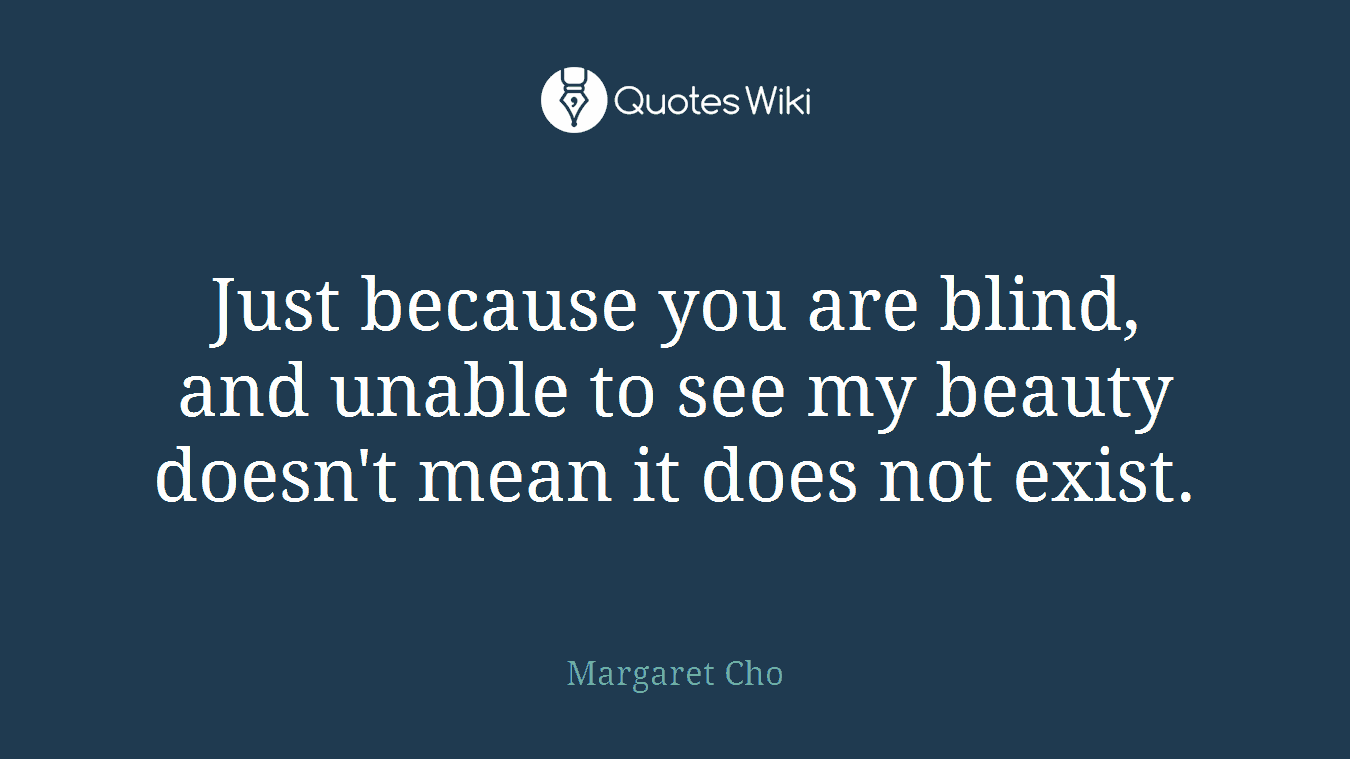 Just because you are blind, and unable to see my beauty doesn't mean it does not exist.