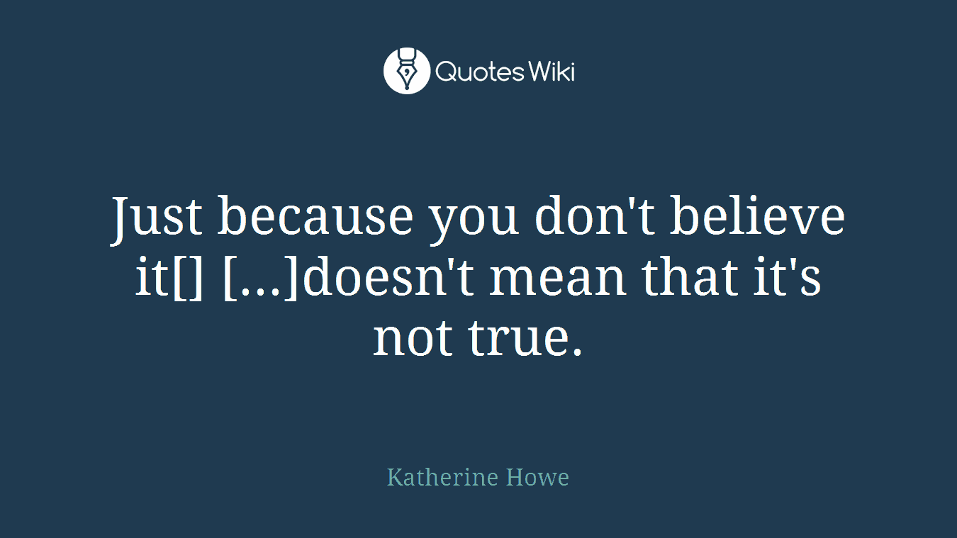 Just because you don't believe it[] [...]doesn't mean that it's not true.