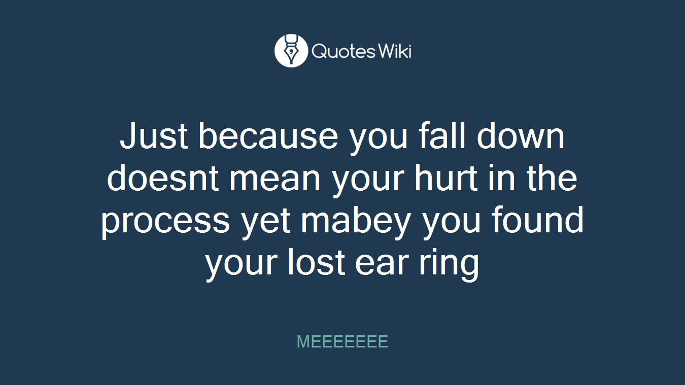 Just because you fall down doesnt mean your hurt in the process yet mabey you found your lost ear ring