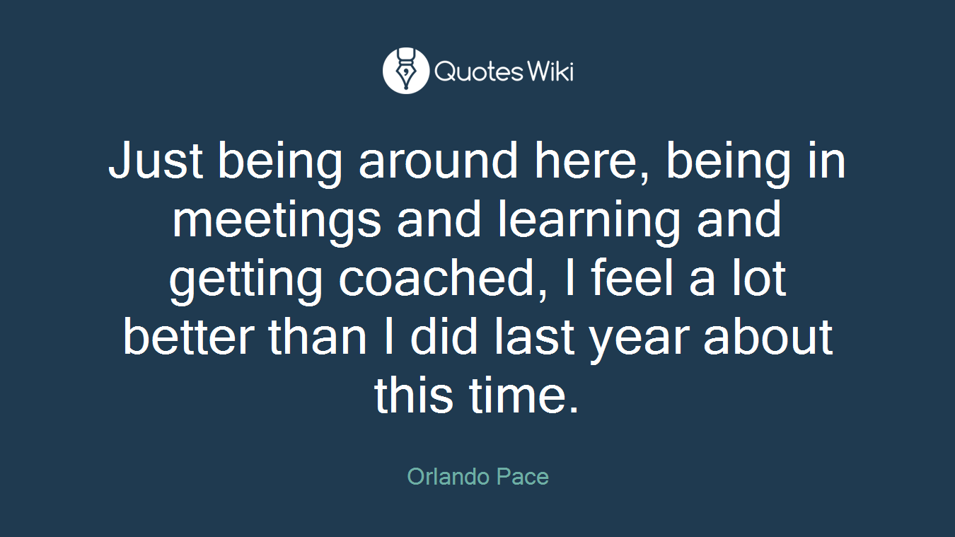 Just being around here, being in meetings and learning and getting coached, I feel a lot better than I did last year about this time.
