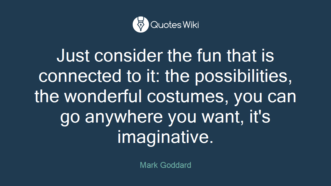 Just consider the fun that is connected to it: the possibilities, the wonderful costumes, you can go anywhere you want, it's imaginative.