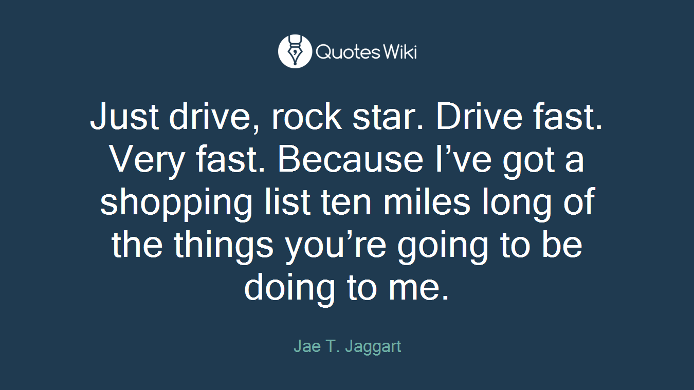 Just drive, rock star. Drive fast. Very fast. Because I’ve got a shopping list ten miles long of the things you’re going to be doing to me.