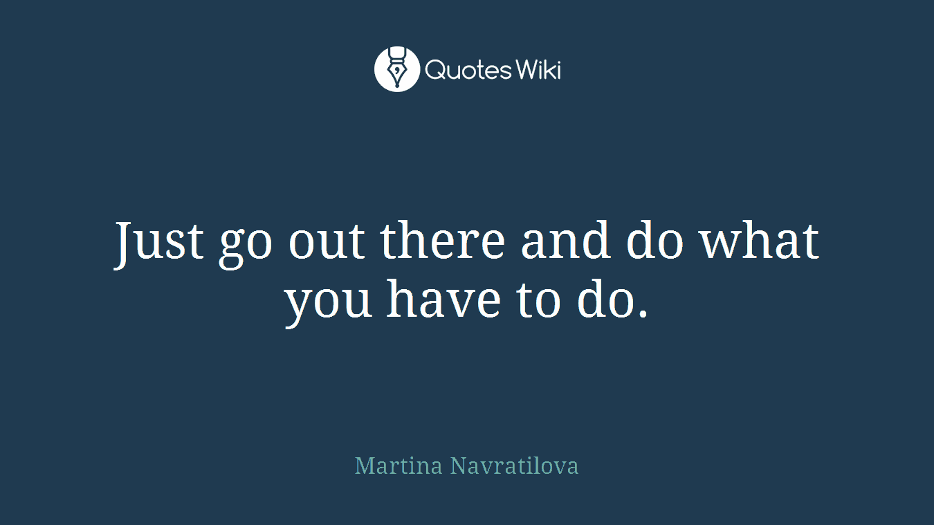 Just go out there and do what you have to do.