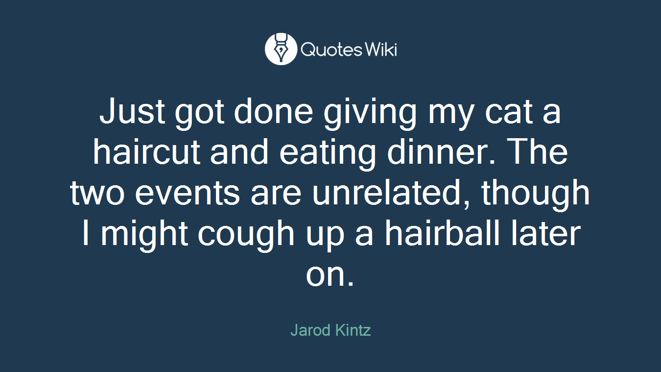 Just got done giving my cat a haircut and eating dinner. The two events are unrelated, though I might cough up a hairball later on.