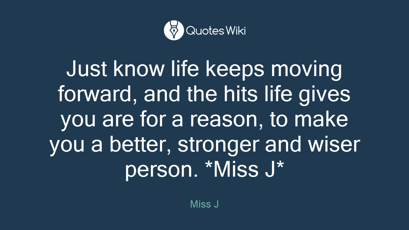 Just know life keeps moving forward, and the hits life gives you are for a reason, to make you a better, stronger and wiser person. *Miss J*