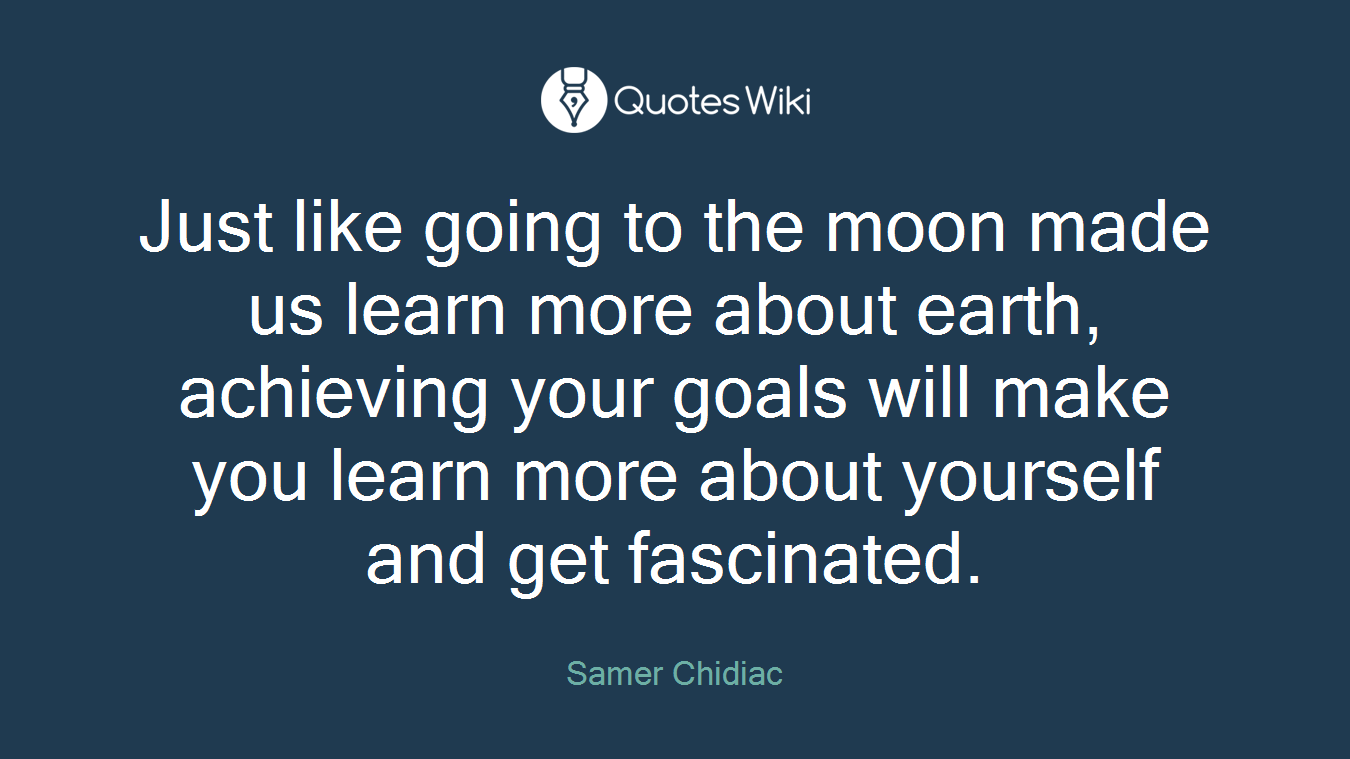 Just like going to the moon made us learn more about earth, achieving your goals will make you learn more about yourself and get fascinated.