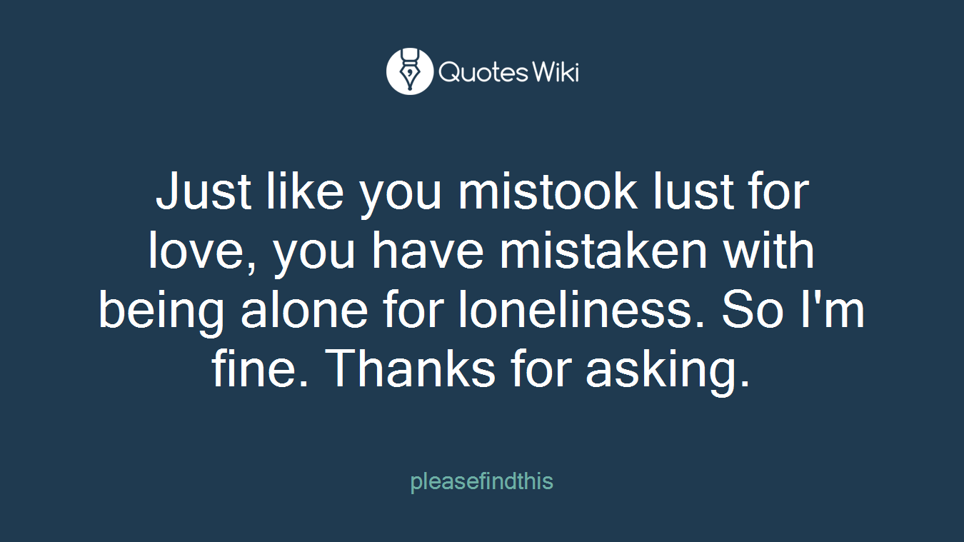 Just like you mistook lust for love, you have mistaken with being alone for loneliness. So I'm fine. Thanks for asking.
