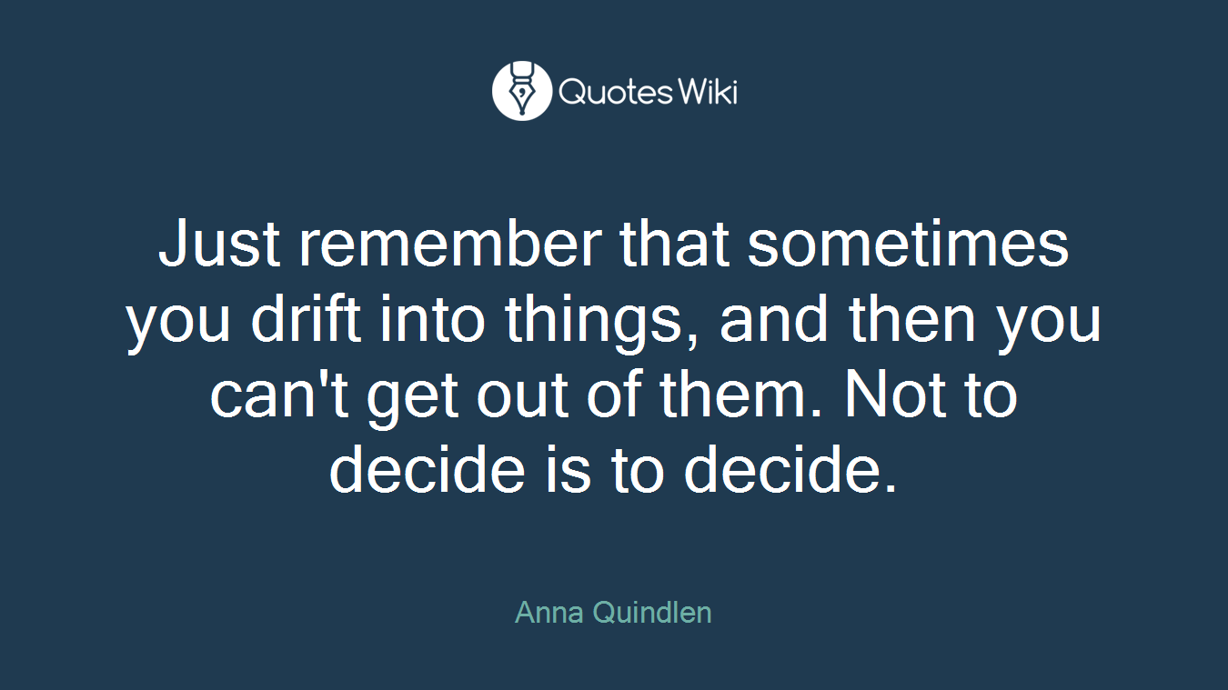 Just remember that sometimes you drift into things, and then you can't get out of them. Not to decide is to decide.