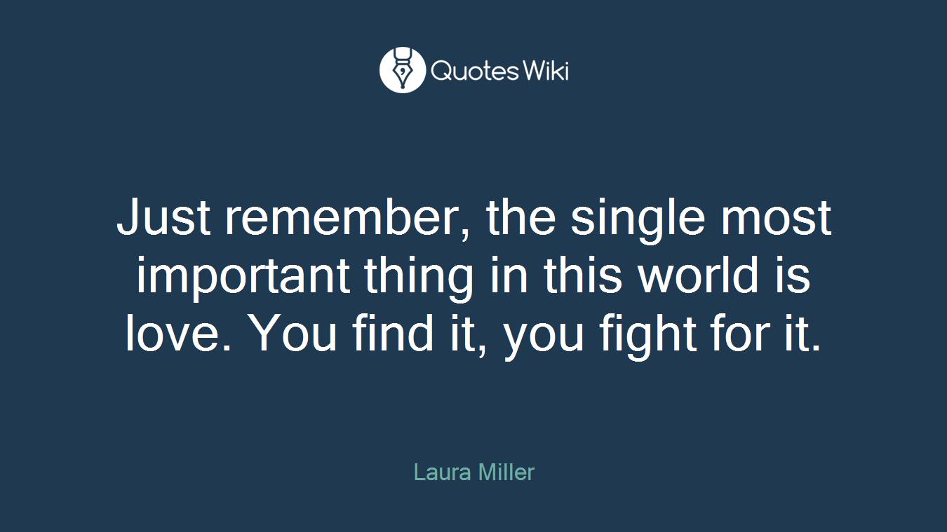 Just remember, the single most important thing in this world is love. You find it, you fight for it.