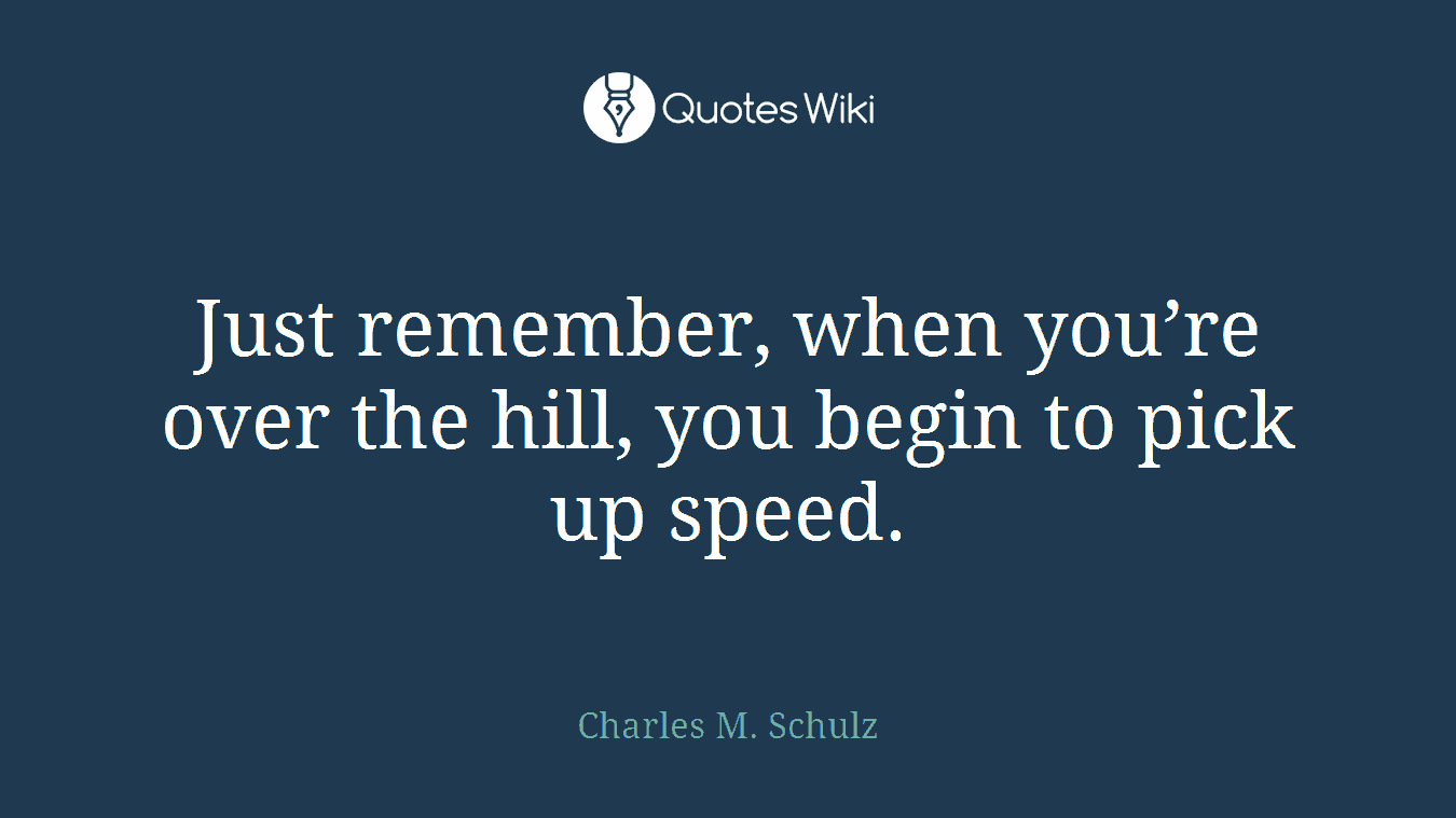 Just remember, when you’re over the hill, you begin to pick up speed.
