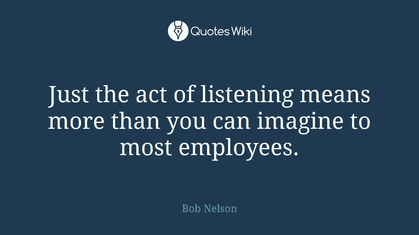 Just the act of listening means more than you can imagine to most employees.