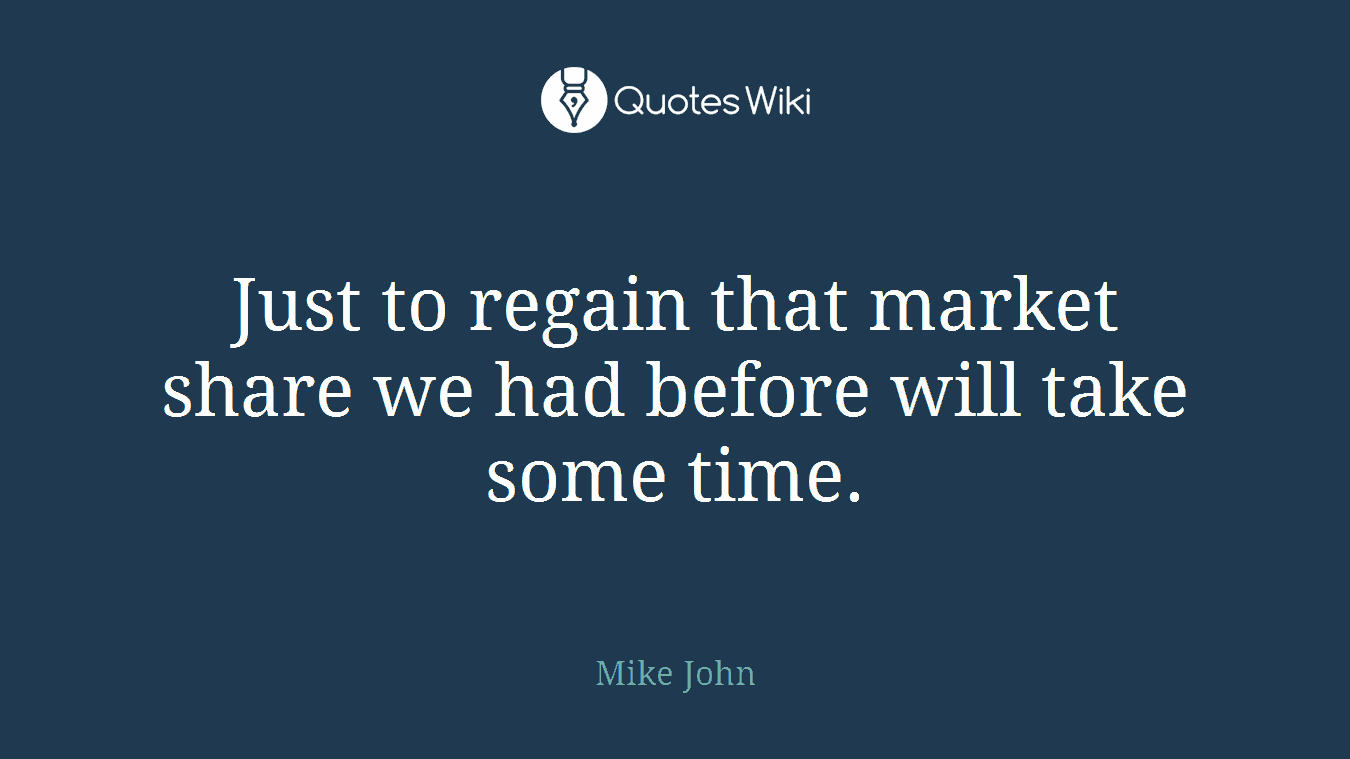 Just to regain that market share we had before will take some time.