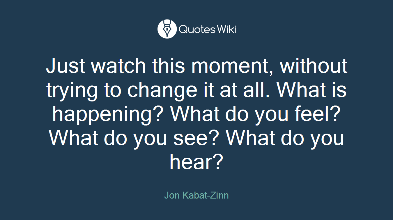 Just watch this moment, without trying to change it at all. What is happening? What do you feel? What do you see? What do you hear?