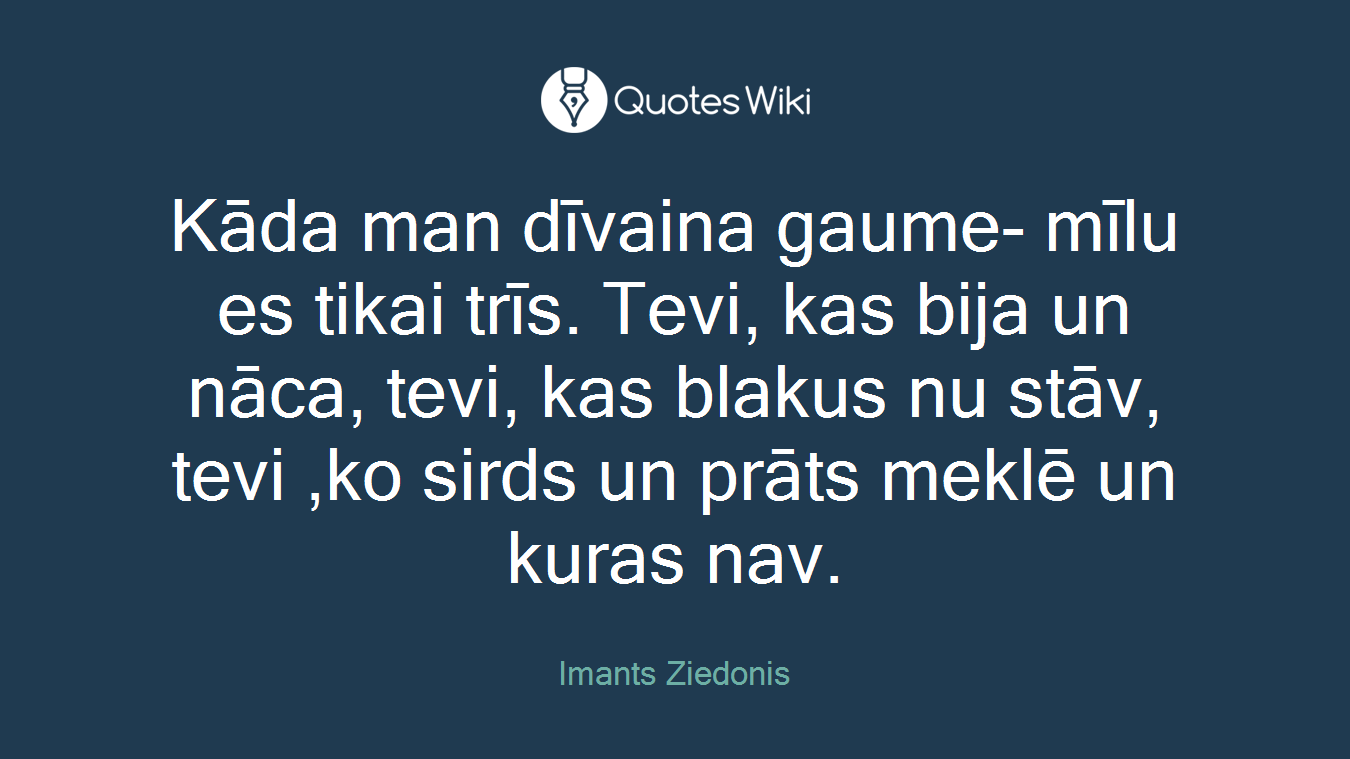 Kāda man dīvaina gaume- mīlu es tikai trīs. Tevi, kas bija un nāca, tevi, kas blakus nu stāv, tevi ,ko sirds un prāts meklē un kuras nav.