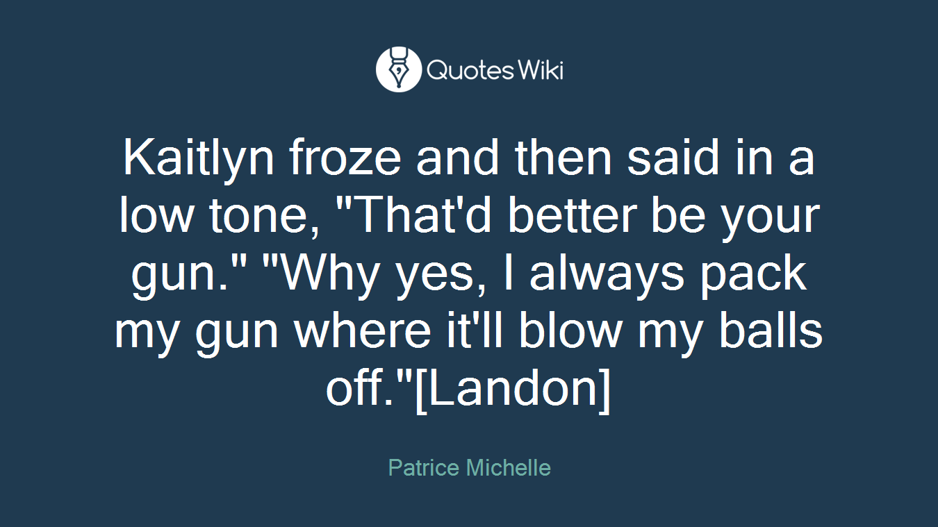 Kaitlyn froze and then said in a low tone, "That'd better be your gun." "Why yes, I always pack my gun where it'll blow my balls off."[Landon]