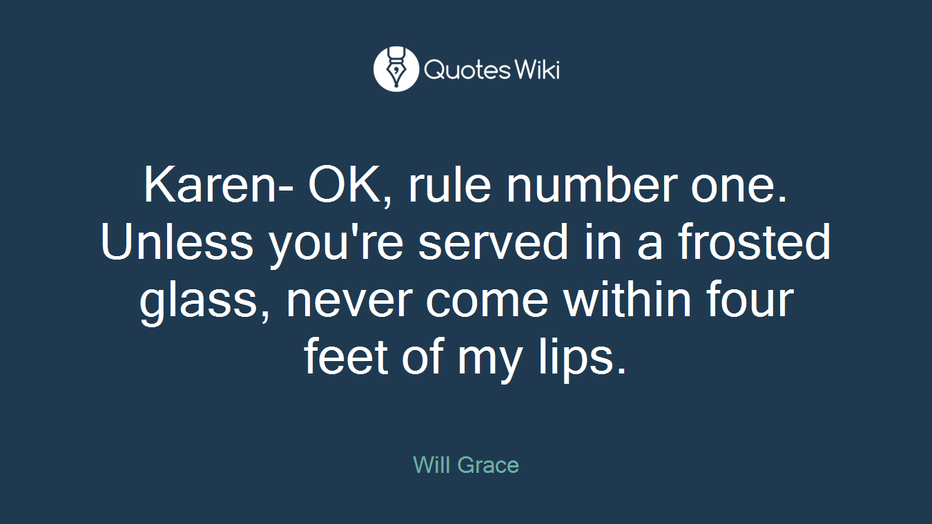 Karen- OK, rule number one. Unless you're served in a frosted glass, never come within four feet of my lips.