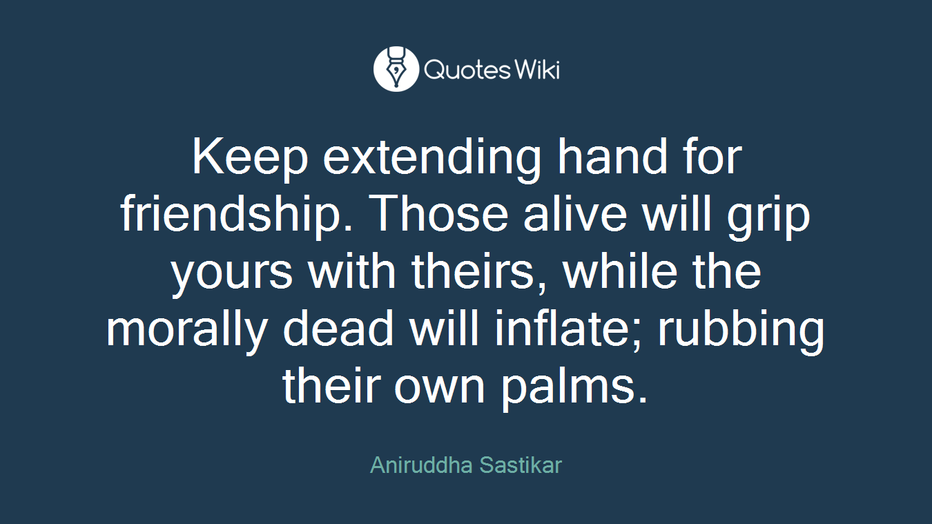 Keep extending hand for friendship. Those alive will grip yours with theirs, while the morally dead will inflate; rubbing their own palms.