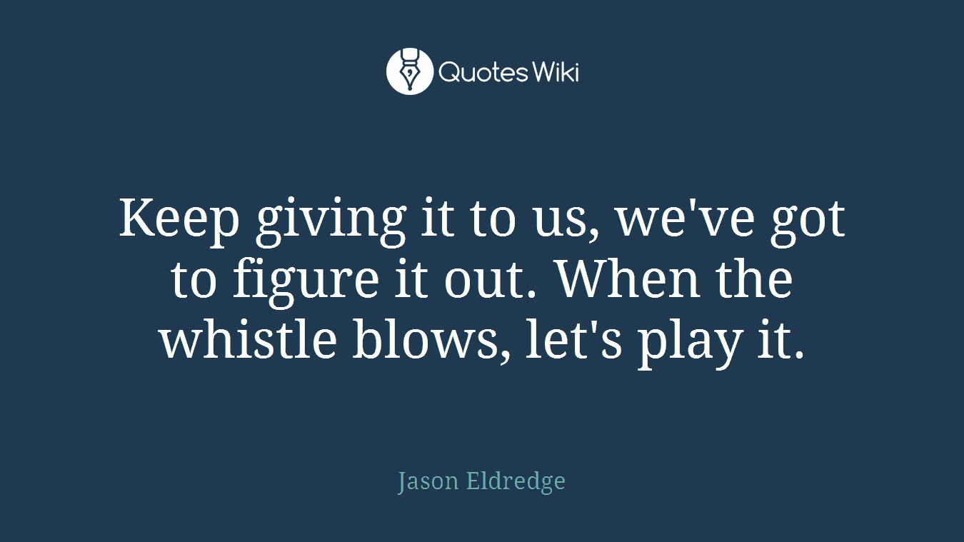 Keep giving it to us, we've got to figure it out. When the whistle blows, let's play it.