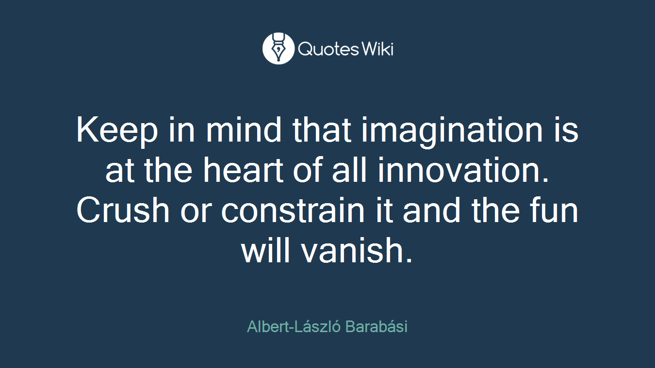 Keep in mind that imagination is at the heart of all innovation. Crush or constrain it and the fun will vanish.