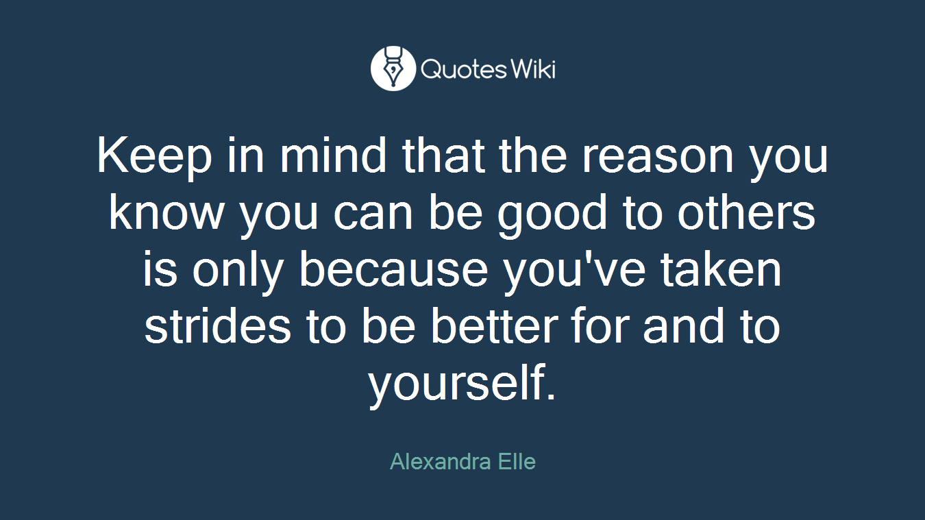Keep in mind that the reason you know you can be good to others is only because you've taken strides to be better for and to yourself.