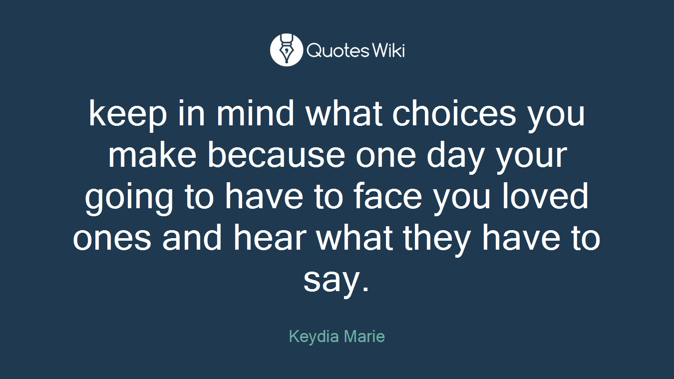keep in mind what choices you make because one day your going to have to face you loved ones and hear what they have to say.