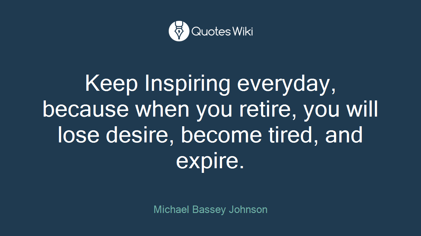 Keep Inspiring everyday, because when you retire, you will lose desire, become tired, and expire.