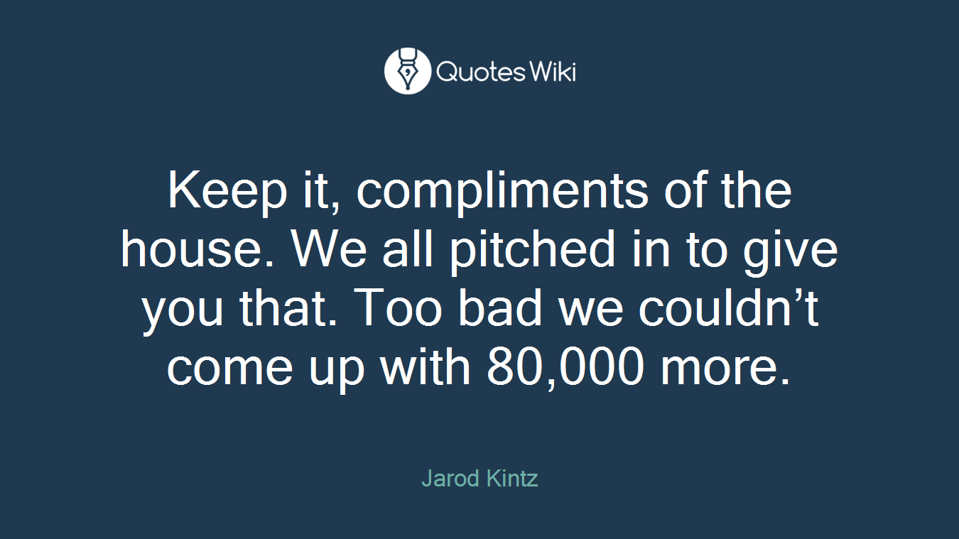 Keep it, compliments of the house. We all pitched in to give you that. Too bad we couldn’t come up with 80,000 more.