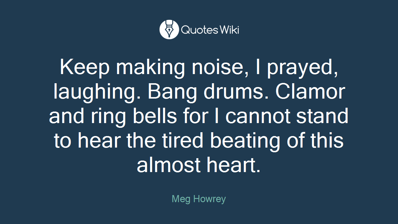 Keep making noise, I prayed, laughing. Bang drums. Clamor and ring bells for I cannot stand to hear the tired beating of this almost heart.