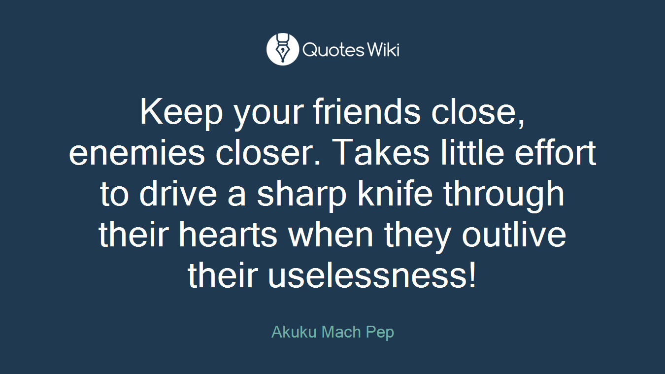 Keep your friends close, enemies closer. Takes little effort to drive a sharp knife through their hearts when they outlive their uselessness!