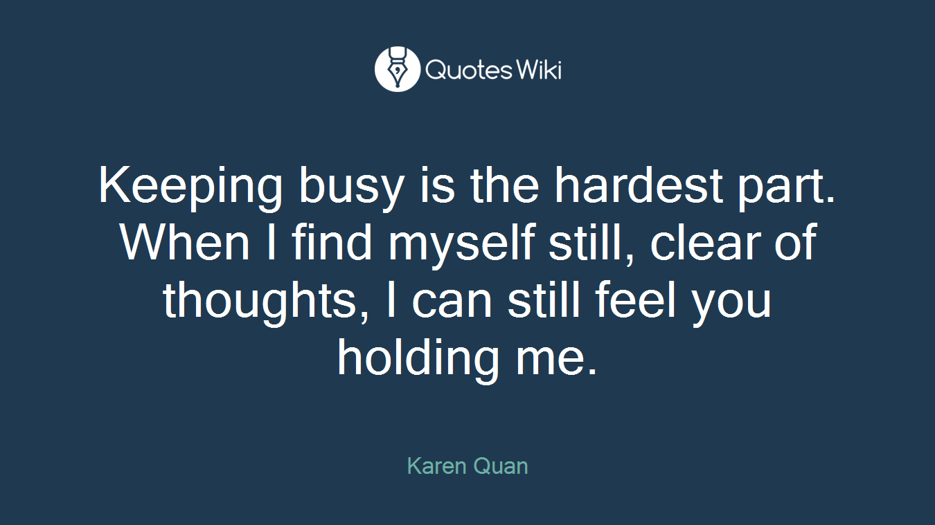 Keeping busy is the hardest part. When I find myself still, clear of thoughts, I can still feel you holding me.