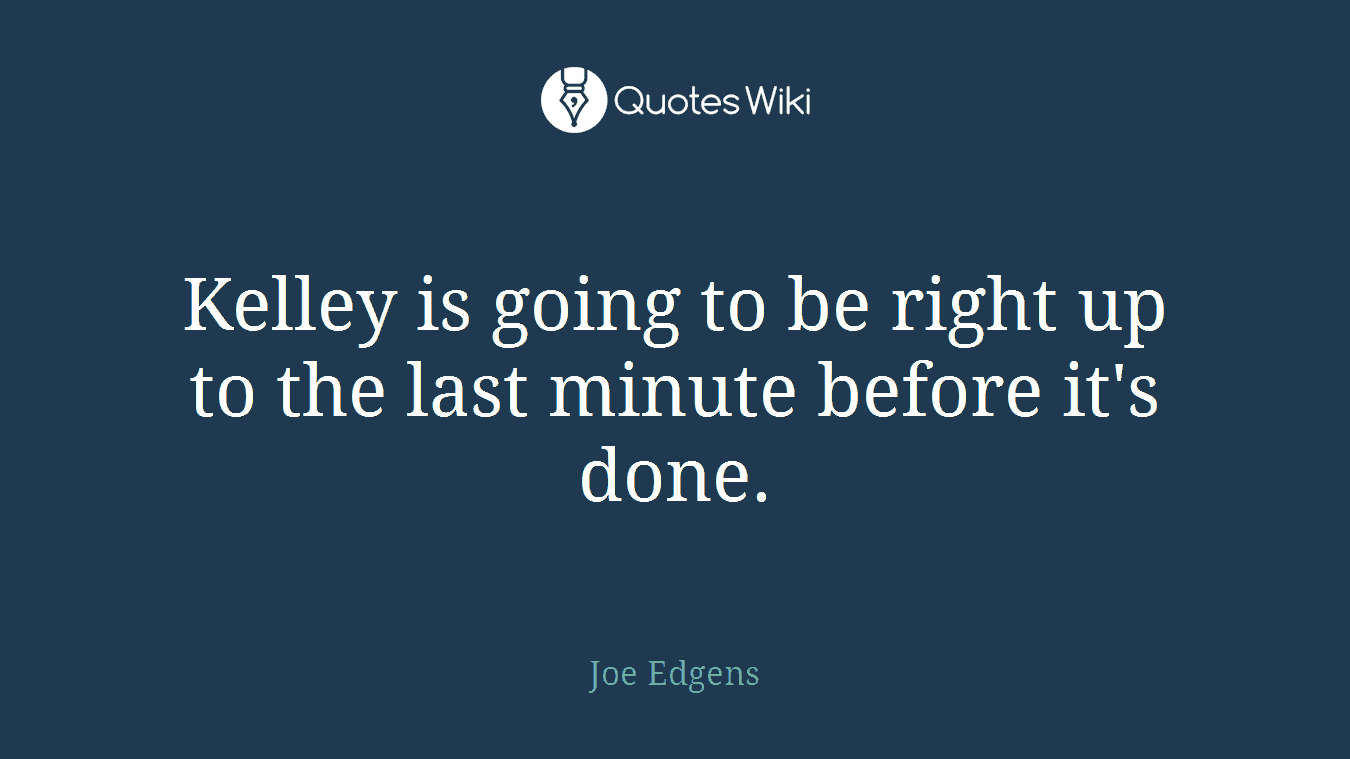 Kelley is going to be right up to the last minute before it's done.