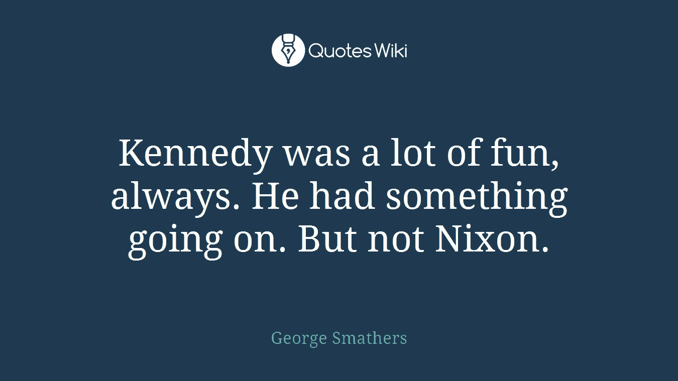 Kennedy was a lot of fun, always. He had something going on. But not Nixon.
