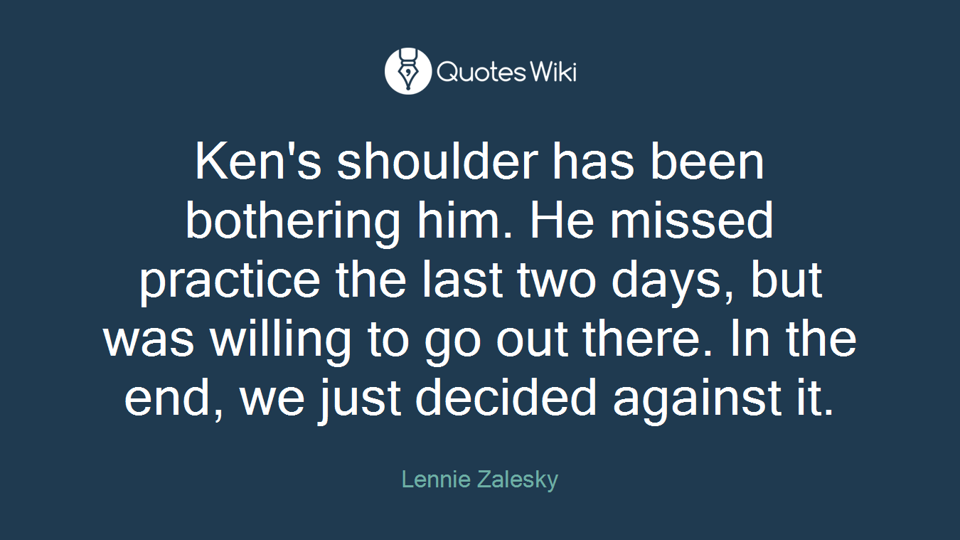 Ken's shoulder has been bothering him. He missed practice the last two days, but was willing to go out there. In the end, we just decided against it.