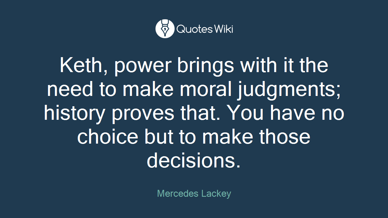 Keth, power brings with it the need to make moral judgments; history proves that. You have no choice but to make those decisions.