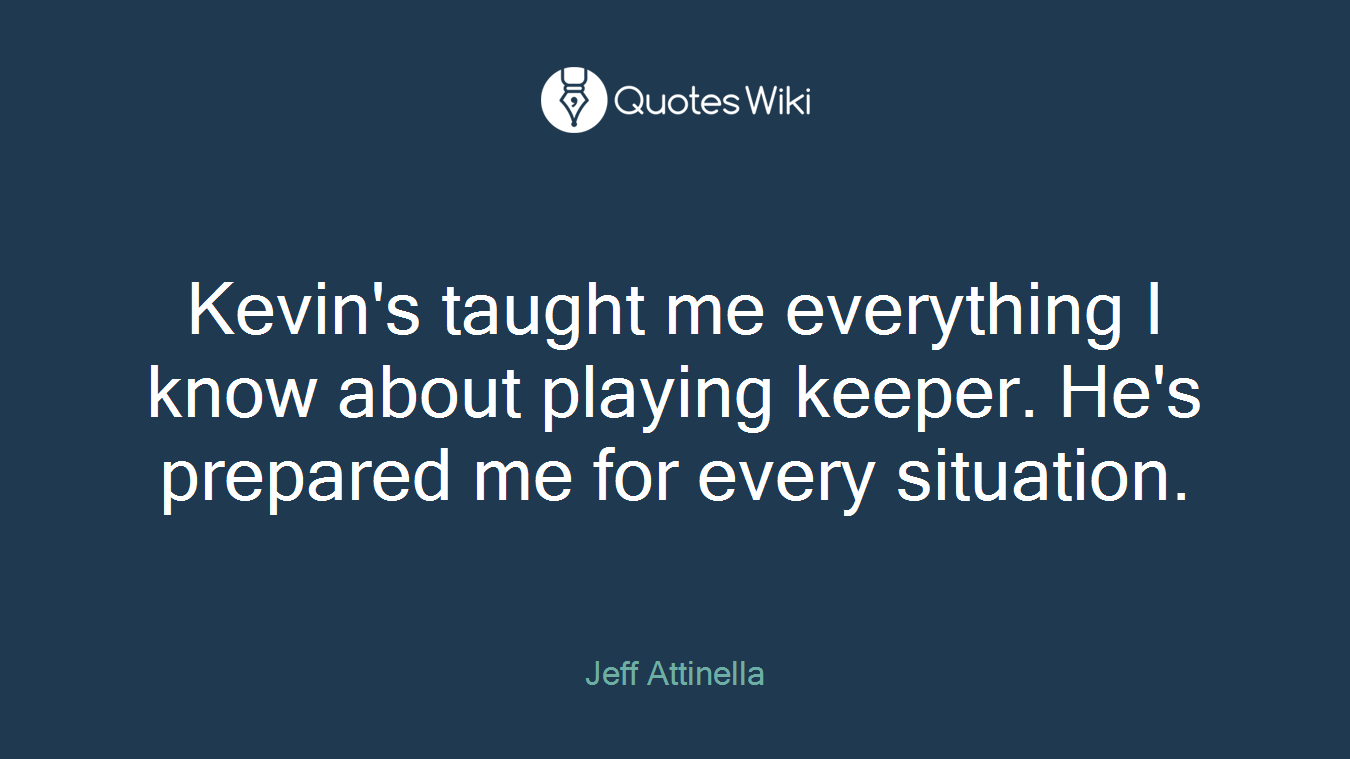 Kevin's taught me everything I know about playing keeper. He's prepared me for every situation.